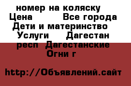 номер на коляску  › Цена ­ 300 - Все города Дети и материнство » Услуги   . Дагестан респ.,Дагестанские Огни г.